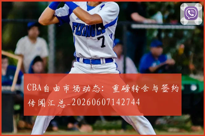 CBA自由市场动态:重磅转会与签约传闻汇总_20260607142744
