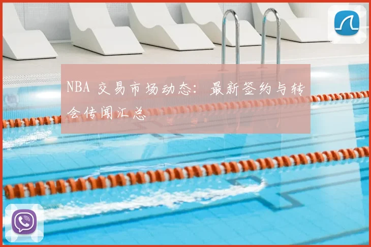 NBA 交易市场动态：最新签约与转会传闻汇总