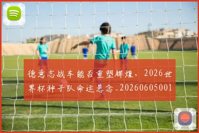 德意志战车能否重塑辉煌，2026世界杯种子队命运悬念_20260605001015