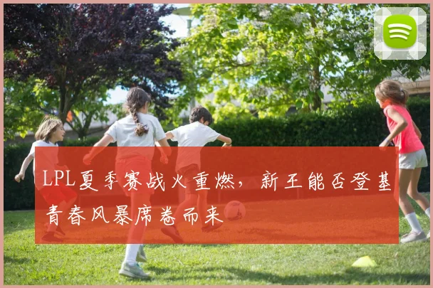 LPL夏季赛战火重燃，新王能否登基青春风暴席卷而来
