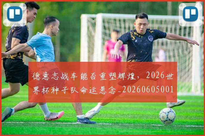 德意志战车能否重塑辉煌，2026世界杯种子队命运悬念_20260605001015