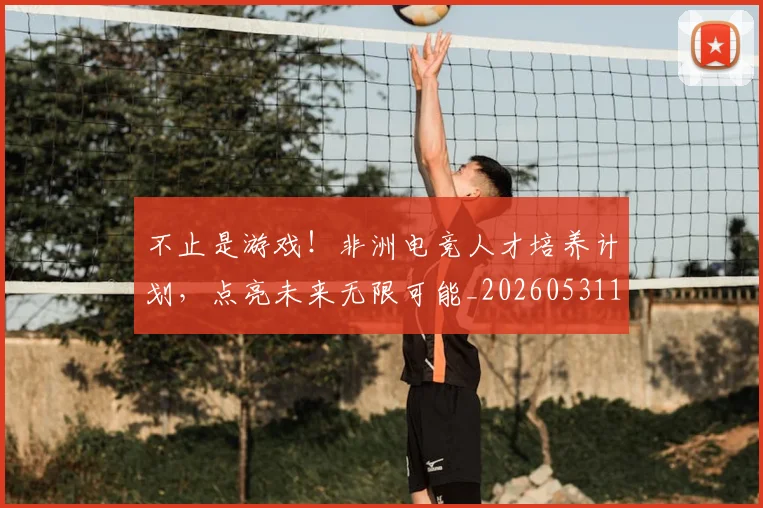 不止是游戏!非洲电竞人才培养计划,点亮未来无限可能_20260531151329_20260702175110