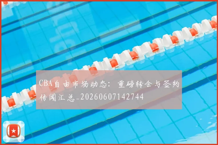 CBA自由市场动态：重磅转会与签约传闻汇总_20260607142744