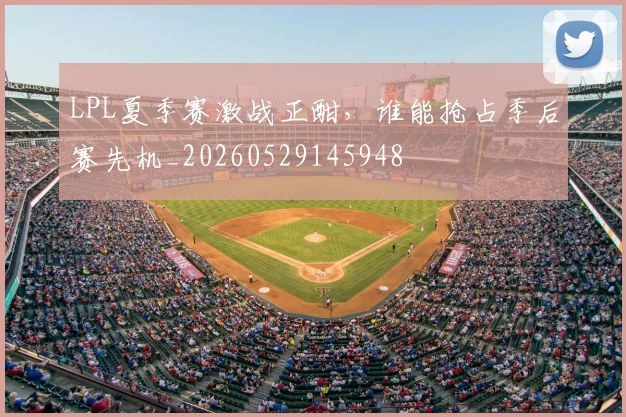 LPL夏季赛激战正酣，谁能抢占季后赛先机_20260529145948