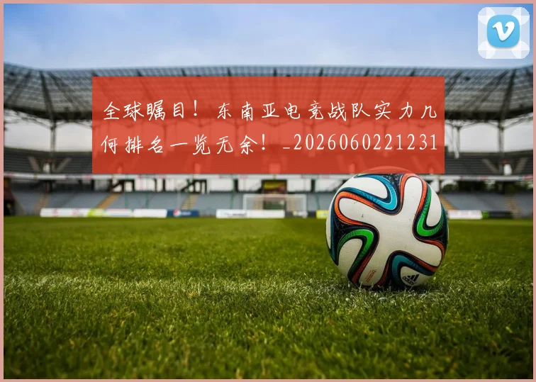 全球瞩目！东南亚电竞战队实力几何排名一览无余！_20260602212310