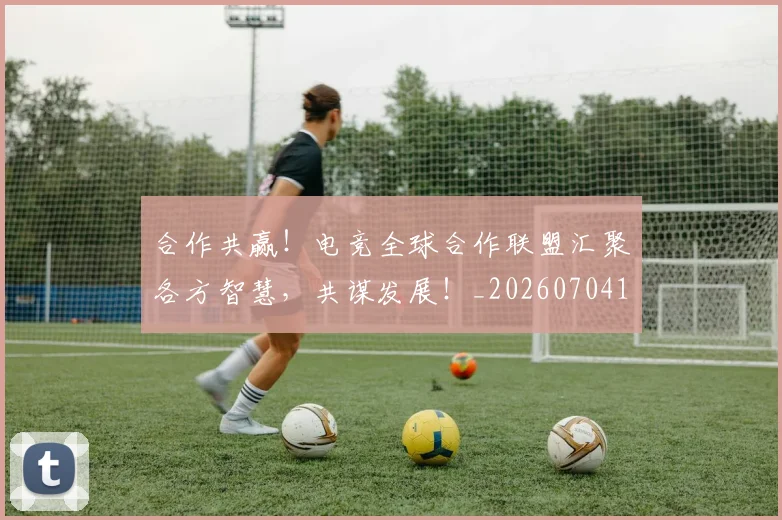 合作共赢！电竞全球合作联盟汇聚各方智慧，共谋发展！_20260704175222