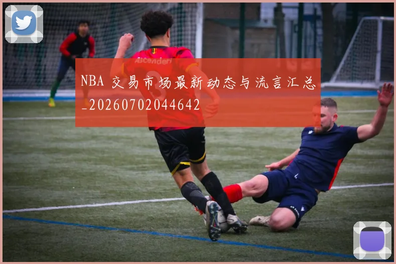 NBA 交易市场最新动态与流言汇总_20260702044642