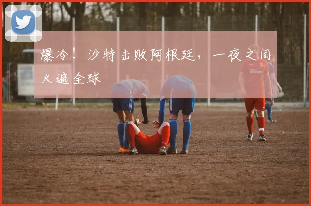 爆冷！沙特击败阿根廷，一夜之间火遍全球