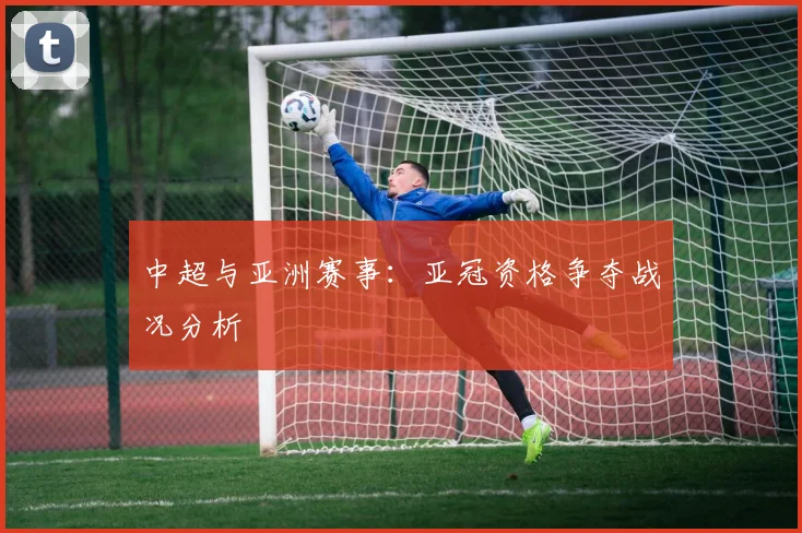 中超与亚洲赛事：亚冠资格争夺战况分析