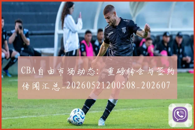 CBA自由市场动态:重磅转会与签约传闻汇总_20260521200508_20260702040815