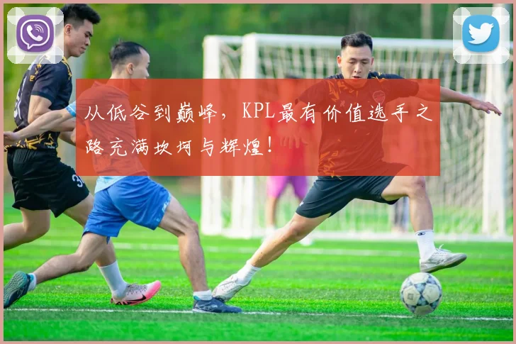 从低谷到巅峰,KPL最有价值选手之路充满坎坷与辉煌!