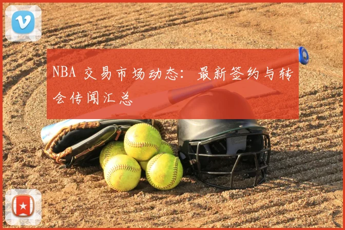 NBA 交易市场动态：最新签约与转会传闻汇总