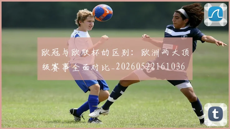 欧冠与欧联杯的区别：欧洲两大顶级赛事全面对比_20260522161036