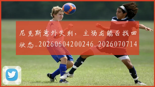 尼克斯意外失利,主场龙能否找回状态_20260604200246_20260707145641