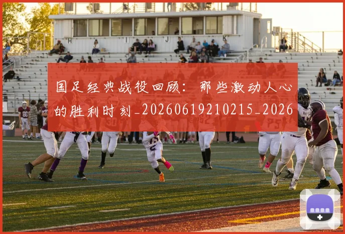 国足经典战役回顾：那些激动人心的胜利时刻_20260619210215_20260707142340