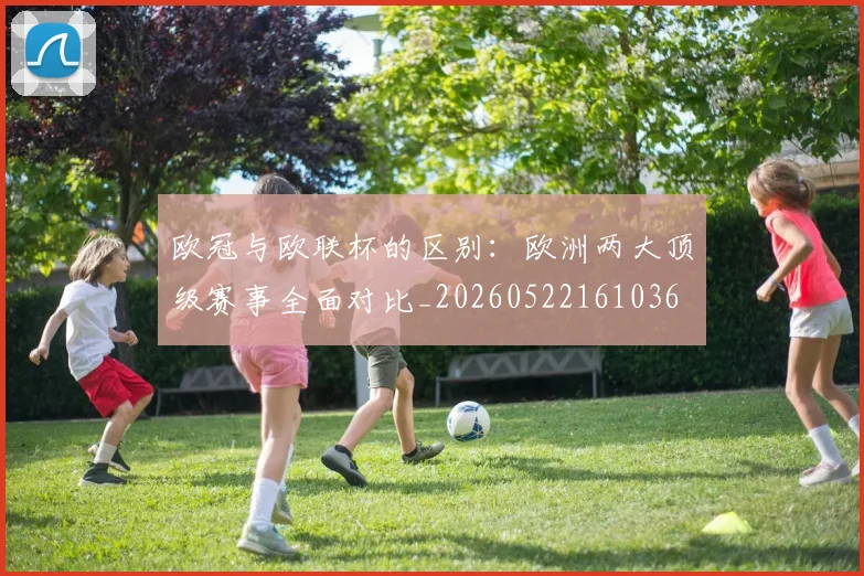欧冠与欧联杯的区别:欧洲两大顶级赛事全面对比_20260522161036